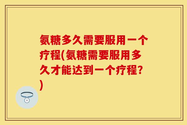 氨糖多久需要服用一个疗程(氨糖需要服用多久才能达到一个疗程？)