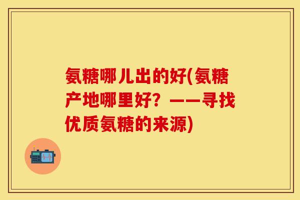 氨糖哪儿出的好(氨糖产地哪里好？——寻找优质氨糖的来源)