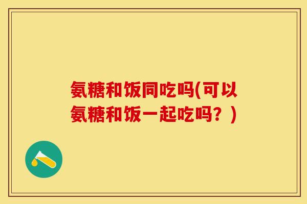 氨糖和饭同吃吗(可以氨糖和饭一起吃吗？)