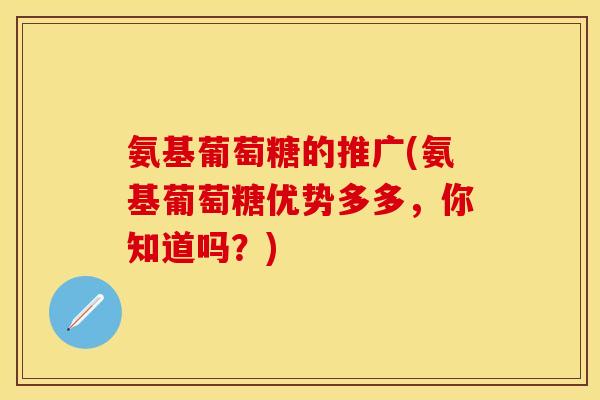 氨基葡萄糖的推广(氨基葡萄糖优势多多，你知道吗？)