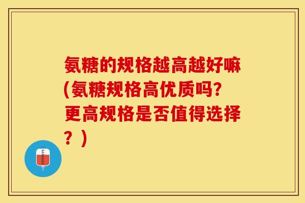氨糖的规格越高越好嘛(氨糖规格高优质吗？更高规格是否值得选择？)