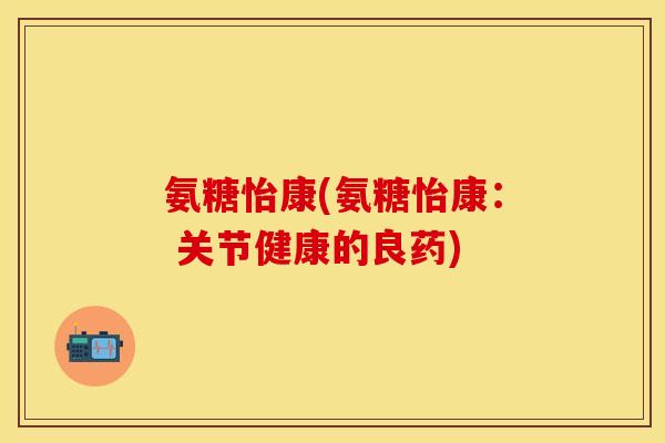 氨糖怡康(氨糖怡康： 关节健康的良药)