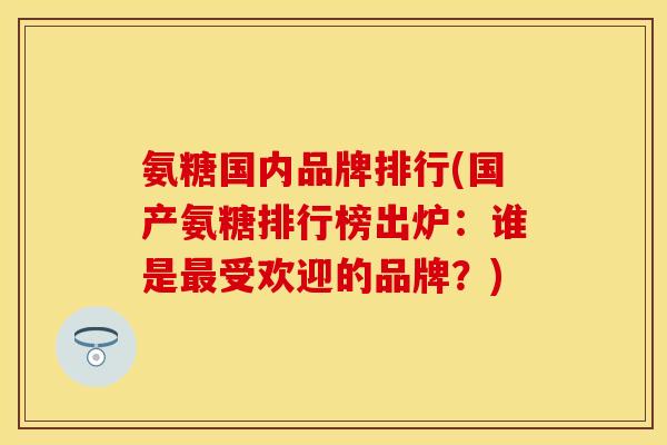 氨糖国内品牌排行(国产氨糖排行榜出炉：谁是最受欢迎的品牌？)