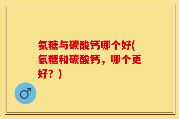 氨糖与碳酸钙哪个好(氨糖和碳酸钙，哪个更好？)