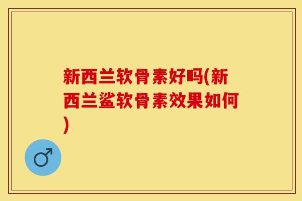 新西兰软骨素好吗(新西兰鲨软骨素效果如何)