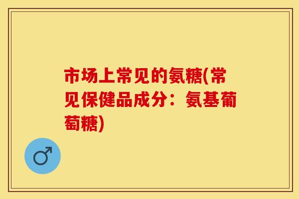 市场上常见的氨糖(常见保健品成分：氨基葡萄糖)