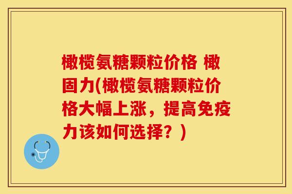 橄榄氨糖颗粒价格 橄固力(橄榄氨糖颗粒价格大幅上涨，提高免疫力该如何选择？)