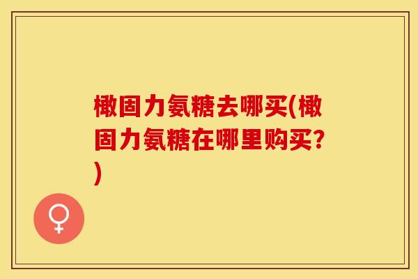 橄固力氨糖去哪买(橄固力氨糖在哪里购买？)