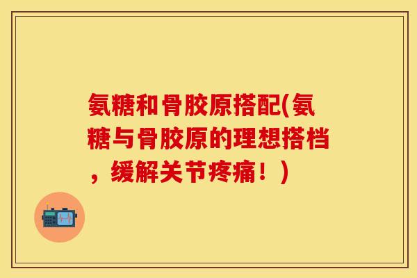 氨糖和骨胶原搭配(氨糖与骨胶原的理想搭档，缓解关节疼痛！)