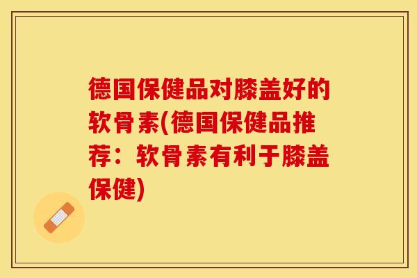 德国保健品对膝盖好的软骨素(德国保健品推荐：软骨素有利于膝盖保健)