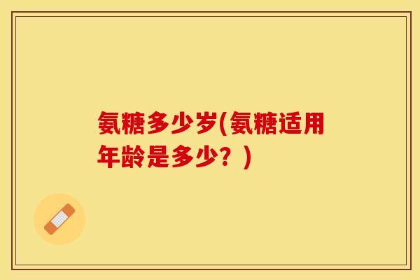 氨糖多少岁(氨糖适用年龄是多少？)