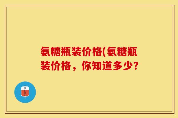 氨糖瓶装价格(氨糖瓶装价格，你知道多少？