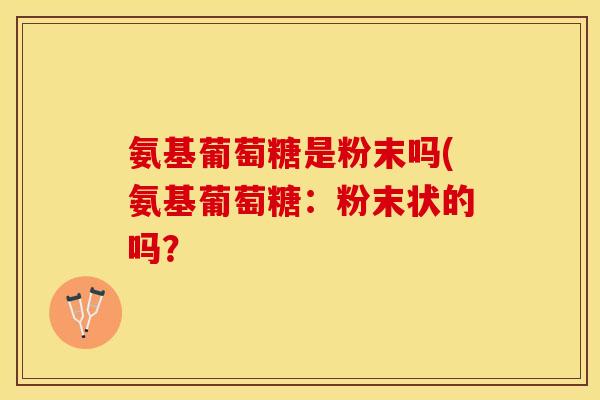 氨基葡萄糖是粉末吗(氨基葡萄糖：粉末状的吗？