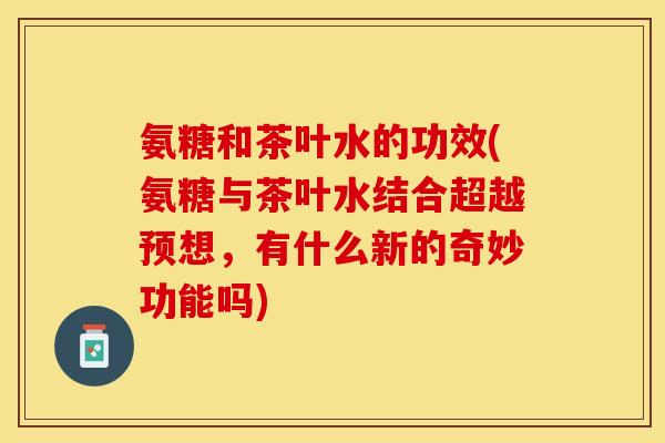 氨糖和茶叶水的功效(氨糖与茶叶水结合超越预想，有什么新的奇妙功能吗)