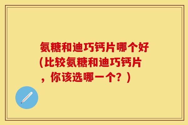 氨糖和迪巧钙片哪个好(比较氨糖和迪巧钙片，你该选哪一个？)