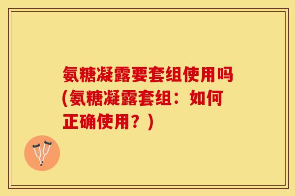 氨糖凝露要套组使用吗(氨糖凝露套组：如何正确使用？)
