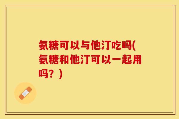 氨糖可以与他汀吃吗(氨糖和他汀可以一起用吗？)