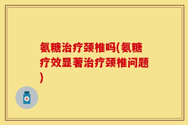 氨糖治疗颈椎吗(氨糖疗效显著治疗颈椎问题)