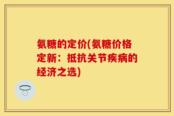 氨糖的定价(氨糖价格定新：抵抗关节疾病的经济之选)