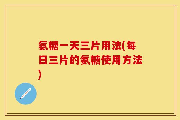 氨糖一天三片用法(每日三片的氨糖使用方法)