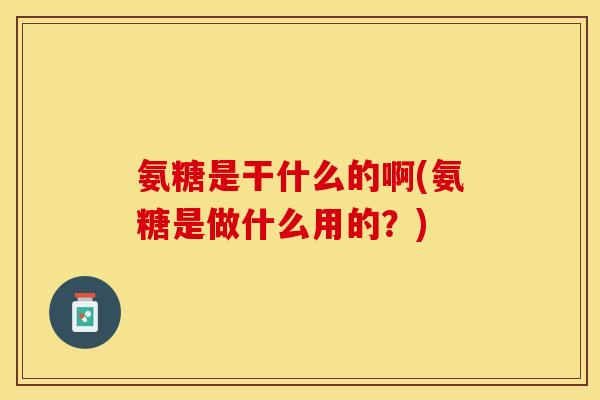 氨糖是干什么的啊(氨糖是做什么用的？)