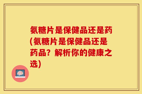 氨糖片是保健品还是药(氨糖片是保健品还是药品？解析你的健康之选)