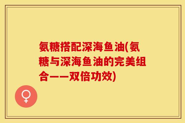 氨糖搭配深海鱼油(氨糖与深海鱼油的完美组合——双倍功效)