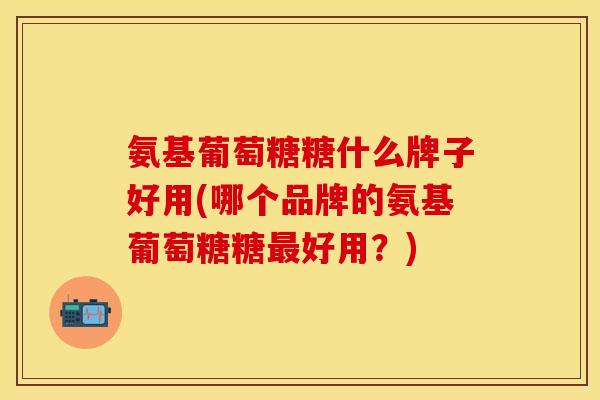 氨基葡萄糖糖什么牌子好用(哪个品牌的氨基葡萄糖糖最好用？)