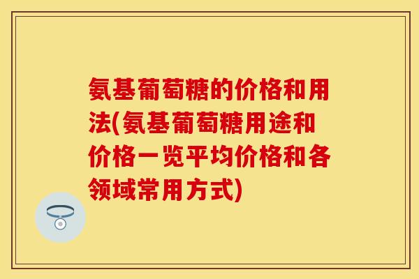 氨基葡萄糖的价格和用法(氨基葡萄糖用途和价格一览平均价格和各领域常用方式)-第1张图片-关节保镖
