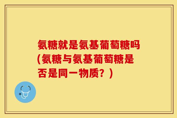 氨糖就是氨基葡萄糖吗(氨糖与氨基葡萄糖是否是同一物质？)