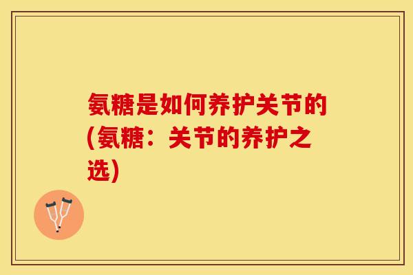 氨糖是如何养护关节的(氨糖：关节的养护之选)