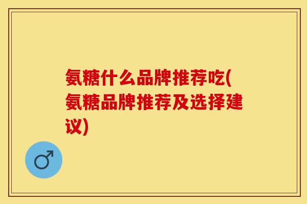 氨糖什么品牌推荐吃(氨糖品牌推荐及选择建议)