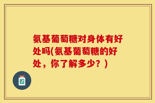 氨基葡萄糖对身体有好处吗(氨基葡萄糖的好处，你了解多少？)