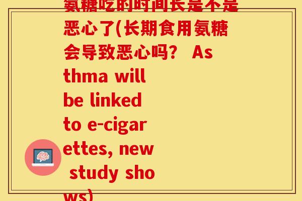 氨糖吃的时间长是不是恶心了(长期食用氨糖会导致恶心吗？ Asthma will be linked to e-cigarettes, new study shows)