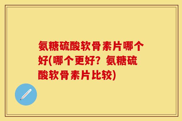 氨糖硫酸软骨素片哪个好(哪个更好？氨糖硫酸软骨素片比较)-第1张图片-关节保镖