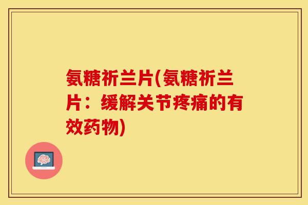 氨糖祈兰片(氨糖祈兰片：缓解关节疼痛的有效药物)