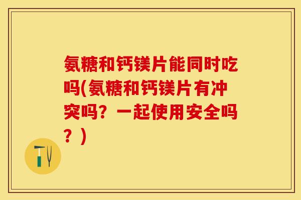 氨糖和钙镁片能同时吃吗(氨糖和钙镁片有冲突吗？一起使用安全吗？)
