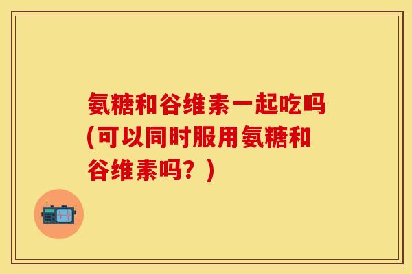 氨糖和谷维素一起吃吗(可以同时服用氨糖和谷维素吗？)