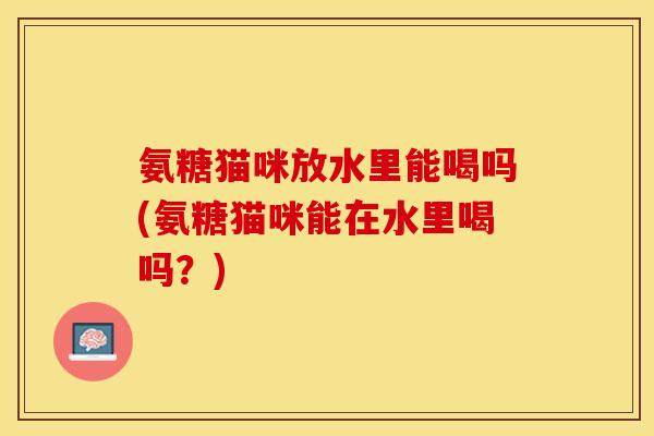 氨糖猫咪放水里能喝吗(氨糖猫咪能在水里喝吗？)