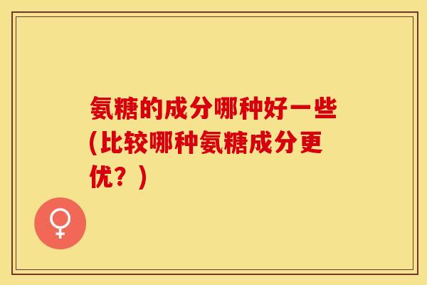 氨糖的成分哪种好一些(比较哪种氨糖成分更优？)