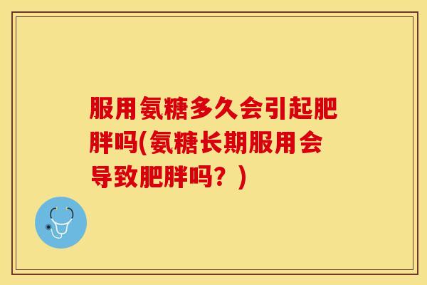 服用氨糖多久会引起肥胖吗(氨糖长期服用会导致肥胖吗？)