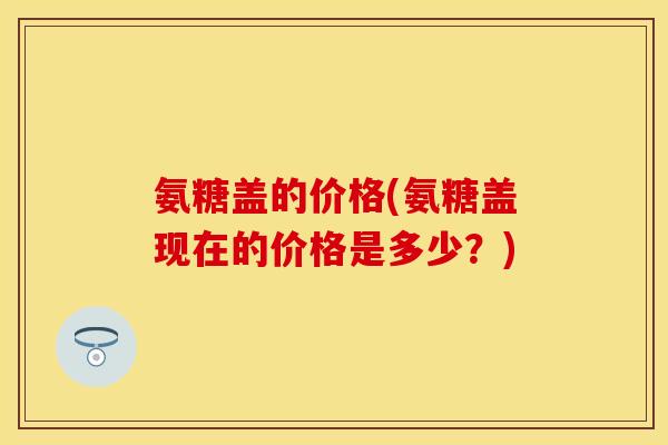 氨糖盖的价格(氨糖盖现在的价格是多少？)