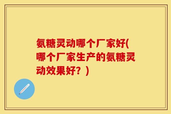 氨糖灵动哪个厂家好(哪个厂家生产的氨糖灵动效果好？)