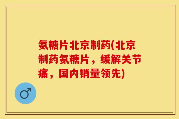 氨糖片北京制药(北京制药氨糖片，缓解关节痛，国内销量领先)