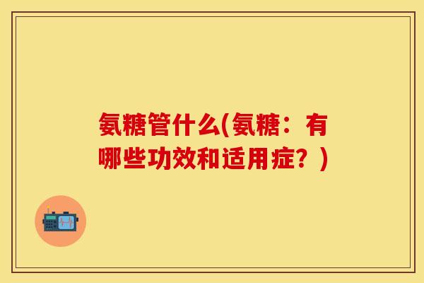 氨糖管什么(氨糖：有哪些功效和适用症？)