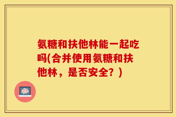 氨糖和扶他林能一起吃吗(合并使用氨糖和扶他林，是否安全？)