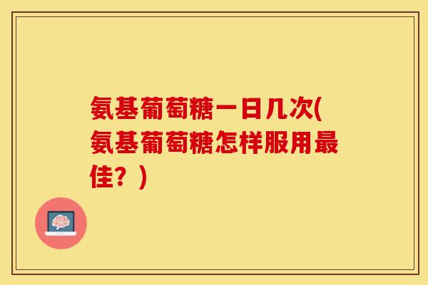 氨基葡萄糖一日几次(氨基葡萄糖怎样服用最佳？)