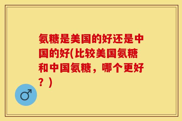 氨糖是美国的好还是中国的好(比较美国氨糖和中国氨糖，哪个更好？)