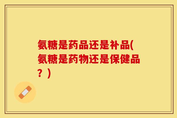 氨糖是药品还是补品(氨糖是药物还是保健品？)