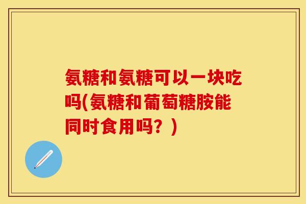 氨糖和氨糖可以一块吃吗(氨糖和葡萄糖胺能同时食用吗？)